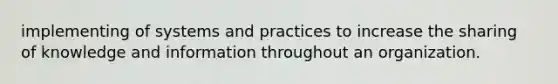 implementing of systems and practices to increase the sharing of knowledge and information throughout an organization.