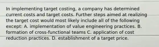 In implementing target costing, a company has determined current costs and target costs. Further steps aimed at realizing the target cost would most likely include all of the following except: A. implementation of value engineering practices. B. formation of cross-functional teams C. application of cost reduction practices. D. establishment of a target price.