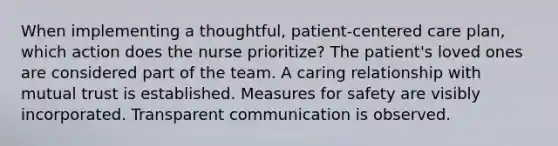 When implementing a thoughtful, patient-centered care plan, which action does the nurse prioritize? The patient's loved ones are considered part of the team. A caring relationship with mutual trust is established. Measures for safety are visibly incorporated. Transparent communication is observed.