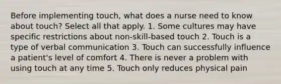 Before implementing touch, what does a nurse need to know about touch? Select all that apply. 1. Some cultures may have specific restrictions about non-skill-based touch 2. Touch is a type of verbal communication 3. Touch can successfully influence a patient's level of comfort 4. There is never a problem with using touch at any time 5. Touch only reduces physical pain