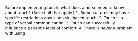 Before implementing touch, what does a nurse need to know about touch? (Select all that apply.) 1. Some cultures may have specific restrictions about non-skillbased touch. 2. Touch is a type of verbal communication. 3. Touch can successfully influence a patient's level of comfort. 4. There is never a problem with using