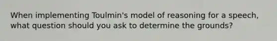 When implementing Toulmin's model of reasoning for a speech, what question should you ask to determine the grounds?