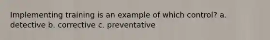 Implementing training is an example of which control? a. detective b. corrective c. preventative