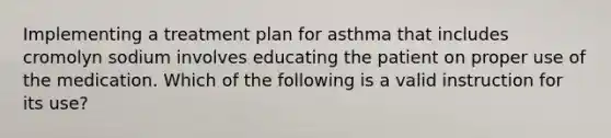 Implementing a treatment plan for asthma that includes cromolyn sodium involves educating the patient on proper use of the medication. Which of the following is a valid instruction for its use?