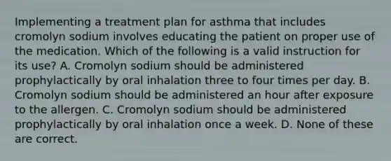 Implementing a treatment plan for asthma that includes cromolyn sodium involves educating the patient on proper use of the medication. Which of the following is a valid instruction for its use? A. Cromolyn sodium should be administered prophylactically by oral inhalation three to four times per day. B. Cromolyn sodium should be administered an hour after exposure to the allergen. C. Cromolyn sodium should be administered prophylactically by oral inhalation once a week. D. None of these are correct.