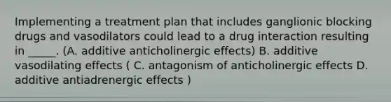 Implementing a treatment plan that includes ganglionic blocking drugs and vasodilators could lead to a drug interaction resulting in _____. (A. additive anticholinergic effects) B. additive vasodilating effects ( C. antagonism of anticholinergic effects D. additive antiadrenergic effects )