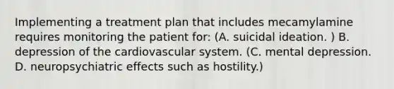 Implementing a treatment plan that includes mecamylamine requires monitoring the patient for: (A. suicidal ideation. ) B. depression of the cardiovascular system. (C. mental depression. D. neuropsychiatric effects such as hostility.)