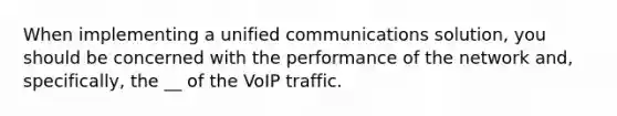 When implementing a unified communications solution, you should be concerned with the performance of the network and, specifically, the __ of the VoIP traffic.