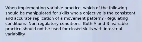 When implementing variable practice, which of the following should be manipulated for skills who's objective is the consistent and accurate replication of a movement pattern? -Regulating conditions -Non-regulatory conditions -Both A and B -variable practice should not be used for closed skills with inter-trial variability