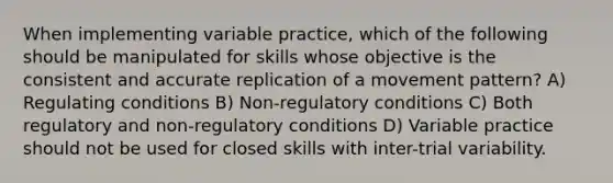 When implementing variable practice, which of the following should be manipulated for skills whose objective is the consistent and accurate replication of a movement pattern? A) Regulating conditions B) Non-regulatory conditions C) Both regulatory and non-regulatory conditions D) Variable practice should not be used for closed skills with inter-trial variability.