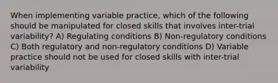 When implementing variable practice, which of the following should be manipulated for closed skills that involves inter-trial variability? A) Regulating conditions B) Non-regulatory conditions C) Both regulatory and non-regulatory conditions D) Variable practice should not be used for closed skills with inter-trial variability