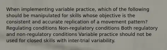 When implementing variable practice, which of the following should be manipulated for skills whose objective is the consistent and accurate replication of a movement pattern? Regulating conditions Non-regulatory conditions Both regulatory and non-regulatory conditions Variable practice should not be used for closed skills with inter-trial variability.