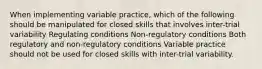 When implementing variable practice, which of the following should be manipulated for closed skills that involves inter-trial variability Regulating conditions Non-regulatory conditions Both regulatory and non-regulatory conditions Variable practice should not be used for closed skills with inter-trial variability.