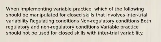 When implementing variable practice, which of the following should be manipulated for closed skills that involves inter-trial variability Regulating conditions Non-regulatory conditions Both regulatory and non-regulatory conditions Variable practice should not be used for closed skills with inter-trial variability.