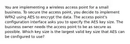 You are implementing a wireless access point for a small business. To secure the access point, you decide to implement WPA2 using AES to encrypt the data. The access point's configuration interface asks you to specify the AES key size. The business owner needs the access point to be as secure as possible. Which key size is the largest valid key size that AES can be configured to use?