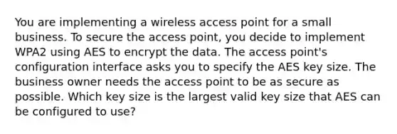 You are implementing a wireless access point for a small business. To secure the access point, you decide to implement WPA2 using AES to encrypt the data. The access point's configuration interface asks you to specify the AES key size. The business owner needs the access point to be as secure as possible. Which key size is the largest valid key size that AES can be configured to use?