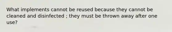 What implements cannot be reused because they cannot be cleaned and disinfected ; they must be thrown away after one use?