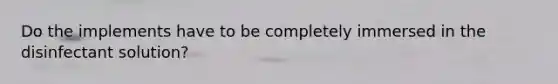 Do the implements have to be completely immersed in the disinfectant solution?