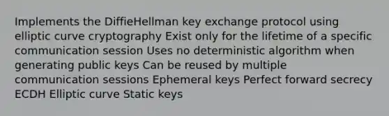 Implements the DiffieHellman key exchange protocol using elliptic curve cryptography Exist only for the lifetime of a specific communication session Uses no deterministic algorithm when generating public keys Can be reused by multiple communication sessions Ephemeral keys Perfect forward secrecy ECDH Elliptic curve Static keys