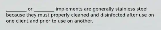 _________ or _________ implements are generally stainless steel because they must properly cleaned and disinfected after use on one client and prior to use on another.