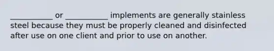 ___________ or ___________ implements are generally stainless steel because they must be properly cleaned and disinfected after use on one client and prior to use on another.