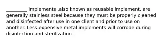 _________ implements ,also known as reusable implement, are generally stainless steel because they must be properly cleaned and disinfected after use in one client and prior to use on another. Less-expensive metal implements will corrode during disinfection and sterilization .