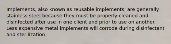 Implements, also known as reusable implements, are generally stainless steel because they must be properly cleaned and disinfected after use in one client and prior to use on another. Less expensive metal implements will corrode during disinfectant and sterilization.