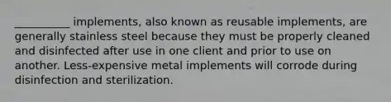 __________ implements, also known as reusable implements, are generally stainless steel because they must be properly cleaned and disinfected after use in one client and prior to use on another. Less-expensive metal implements will corrode during disinfection and sterilization.