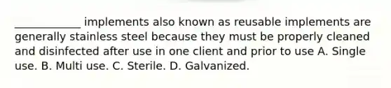 ____________ implements also known as reusable implements are generally stainless steel because they must be properly cleaned and disinfected after use in one client and prior to use A. Single use. B. Multi use. C. Sterile. D. Galvanized.