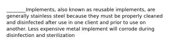 ________Implements, also known as reusable implements, are generally stainless steel because they must be properly cleaned and disinfected after use in one client and prior to use on another. Less expensive metal implement will corrode during disinfection and sterilization