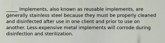 _____ implements, also known as reusable implements, are generally stainless steel because they must be properly cleaned and disinfected after use in one client and prior to use on another. Less-expensive metal implements will corrode during disinfection and sterilization.