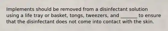 Implements should be removed from a disinfectant solution using a life tray or basket, tongs, tweezers, and _______ to ensure that the disinfectant does not come into contact with the skin.