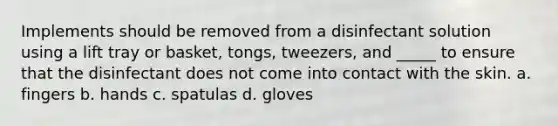 Implements should be removed from a disinfectant solution using a lift tray or basket, tongs, tweezers, and _____ to ensure that the disinfectant does not come into contact with the skin. a. fingers b. hands c. spatulas d. gloves