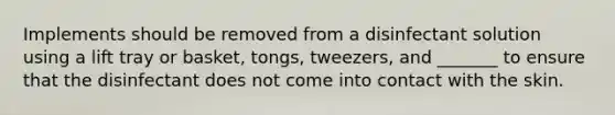Implements should be removed from a disinfectant solution using a lift tray or basket, tongs, tweezers, and _______ to ensure that the disinfectant does not come into contact with the skin.