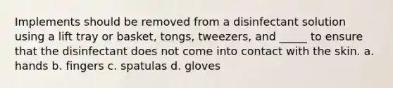 Implements should be removed from a disinfectant solution using a lift tray or basket, tongs, tweezers, and _____ to ensure that the disinfectant does not come into contact with the skin. a. hands b. fingers c. spatulas d. gloves