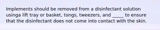Implements should be removed from a disinfectant solution usinga lift tray or basket, tongs, tweezers, and _____ to ensure that the disinfectant does not come into contact with the skin.