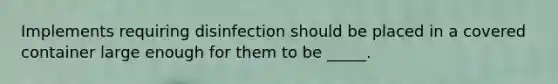 Implements requiring disinfection should be placed in a covered container large enough for them to be _____.