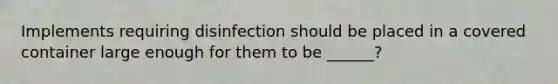 Implements requiring disinfection should be placed in a covered container large enough for them to be ______?