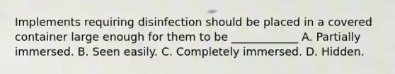 Implements requiring disinfection should be placed in a covered container large enough for them to be ____________ A. Partially immersed. B. Seen easily. C. Completely immersed. D. Hidden.