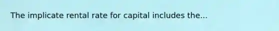 The implicate rental rate for capital includes the...