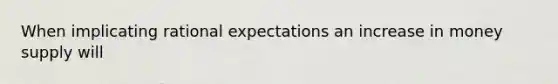 When implicating rational expectations an increase in money supply will