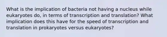 What is the implication of bacteria not having a nucleus while eukaryotes do, in terms of transcription and translation? What implication does this have for the speed of transcription and translation in prokaryotes versus eukaryotes?