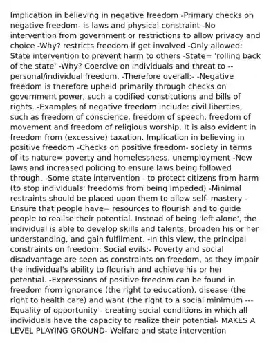 Implication in believing in negative freedom -Primary checks on negative freedom- is laws and physical constraint -No intervention from government or restrictions to allow privacy and choice -Why? restricts freedom if get involved -Only allowed: State intervention to prevent harm to others -State= 'rolling back of the state' -Why? Coercive on individuals and threat to --personal/individual freedom. -Therefore overall:- -Negative freedom is therefore upheld primarily through checks on government power, such a codified constitutions and bills of rights. -Examples of negative freedom include: civil liberties, such as freedom of conscience, freedom of speech, freedom of movement and freedom of religious worship. It is also evident in freedom from (excessive) taxation. Implication in believing in positive freedom -Checks on positive freedom- society in terms of its nature= poverty and homelessness, unemployment -New laws and increased policing to ensure laws being followed through. -Some state intervention - to protect citizens from harm (to stop individuals' freedoms from being impeded) -Minimal restraints should be placed upon them to allow self- mastery -Ensure that people have= resources to flourish and to guide people to realise their potential. Instead of being 'left alone', the individual is able to develop skills and talents, broaden his or her understanding, and gain fulfilment. -In this view, the principal constraints on freedom: Social evils:- Poverty and social disadvantage are seen as constraints on freedom, as they impair the individual's ability to flourish and achieve his or her potential. -Expressions of positive freedom can be found in freedom from ignorance (the right to education), disease (the right to health care) and want (the right to a social minimum ---Equality of opportunity - creating social conditions in which all individuals have the capacity to realize their potential- MAKES A LEVEL PLAYING GROUND- Welfare and state intervention