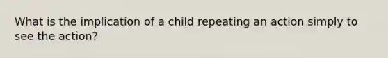 What is the implication of a child repeating an action simply to see the action?