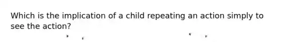 Which is the implication of a child repeating an action simply to see the action?