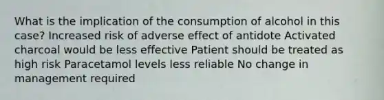 What is the implication of the consumption of alcohol in this case? Increased risk of adverse effect of antidote Activated charcoal would be less effective Patient should be treated as high risk Paracetamol levels less reliable No change in management required