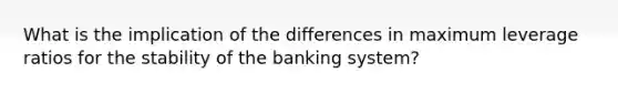 What is the implication of the differences in maximum leverage ratios for the stability of the banking system?