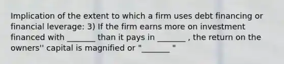 Implication of the extent to which a firm uses debt financing or financial leverage: 3) If the firm earns more on investment financed with _______ than it pays in _______ , the return on the owners'' capital is magnified or "_______ "