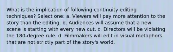 What is the implication of following continuity editing techniques? Select one: a. Viewers will pay more attention to the story than the editing. b. Audiences will assume that a new scene is starting with every new cut. c. Directors will be violating the 180-degree rule. d. Filmmakers will edit in visual metaphors that are not strictly part of the story's world.