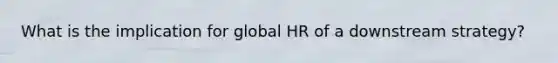 What is the implication for global HR of a downstream strategy?